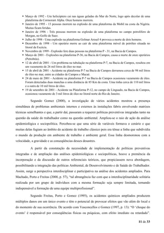 Março de 1992 - Um helicóptero cai nas águas geladas do Mar do Norte, logo após decolar de uma
plataforma da Cormorant Alpha. Onze homens morrem.
Janeiro de 1995 - 13 pessoas morrem na explosão de uma plataforma da Mobil na costa da Nigéria.
Muitas ficam feridas.
Janeiro de 1996 - Três pessoas morrem na explosão de uma plataforma no campo petrolífero de
Morgan, no Golfo de Suez.
Julho de 1998 - Uma explosão na plataforma Golmar Areuel 4 provoca a morte de dois homens.
Dezembro de 1998 - Um operário morre ao cair de uma plataforma móvel de petróleo situada no
litoral da Escócia.
Novembro de 1999 - Explosão fere duas pessoas na plataforma P - 31, na Bacia de Campos.
Março de 2001 - Explosões na plataforma P-36, na Bacia de Campos, causa a morte de onze operários
(Petrobrás).
12 de abril de 2001 - Um problema na tubulação na plataforma P-7, na Bacia de Campos, resultou em
um vazamento de 26 mil litros de óleo no mar.
15 de abril de 2001 - Acidente na plataforma P-7 na Bacia de Campos derramou cerca de 98 mil litros
de óleo no mar, entre as cidades de Campos e Macaé.
24 de maio de 2001 - Acidente na plataforma P-7 na Bacia de Campos ocasionou vazamento de óleo.
Foram detectadas duas manchas a uma distância de 85 Km da costa. Uma tinha cerca de 110 mil litros
e a outra de 10 mil litros de óleo.
19 de setembro de 2001 - Acidente na Plataforma P-12, no campo de Linguado, na Bacia de Campos,
ocasionou vazamento de 3 mil litros de óleo no litoral norte do Rio de Janeiro.

Segundo Gomez (2000), a investigação de vários acidentes mostrou a presença
simultânea de problemas ambientais internos e externos às instalações fabris envolvendo matrizes
técnicas semelhantes e que, a partir daí, passaram a requerer políticas preventivas integradas tanto na
questão da saúde do trabalhador como na questão ambiental. Ampliou-se o raio de ação da análise
epidemiológica e sociopolítica. Percebeu-se que uma série de variáveis formava o cenário e que
muitas delas fugiam ao âmbito do acidente de trabalho clássico pois era tênue a linha que subdividia
o mundo da produção em ambiente de trabalho e ambiente geral. Essa linha desmoronou com a
velocidade, a gravidade e as conseqüências desses desastres.
A partir da constatação da necessidade de implementação de políticas preventivas
integradas e de ampliação das análises epidemiológicas e sociopolíticas, houve a premência da
incorporação e da discussão de outros referenciais teóricos, que propiciassem nova abordagem,
possibilitando a integração das políticas Ambiental, de Desenvolvimento e de Saúde do Trabalhador.
Assim, surge a perspectiva interdisciplinar e participativa na análise dos acidentes ampliados. Para
Machado, Porto e Freitas (2000, p. 57), “tal abrangência faz com que a interdisciplinaridade solitária
realizada por um grupo de indivíduos com a mesma formação seja sempre limitada, tornando
indispensável a formação de uma equipe multiprofissional”.
Segundo Freitas, Porto e Gomez (1995), os acidentes químicos ampliados produzem
múltiplos danos em um único evento e têm o potencial de provocar efeitos que vão além do local e
do momento de sua ocorrência. De acordo com Vasconcellos e Gomez (1997, p. 13): “O ‘choque do
evento’ é responsável por conseqüências físicas ou psíquicas, com efeito imediato ou retardado”.
11 de 33

 
