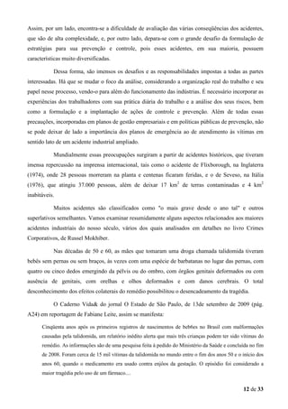 Assim, por um lado, encontra-se a dificuldade de avaliação das várias conseqüências dos acidentes,
que são de alta complexidade, e, por outro lado, depara-se com o grande desafio da formulação de
estratégias para sua prevenção e controle, pois esses acidentes, em sua maioria, possuem
características muito diversificadas.
Dessa forma, são imensos os desafios e as responsabilidades impostas a todas as partes
interessadas. Há que se mudar o foco da análise, considerando a organização real do trabalho e seu
papel nesse processo, vendo-o para além do funcionamento das indústrias. É necessário incorporar as
experiências dos trabalhadores com sua prática diária do trabalho e a análise dos seus riscos, bem
como a formulação e a implantação de ações de controle e prevenção. Além de todas essas
precauções, incorporadas em planos de gestão empresariais e em políticas públicas de prevenção, não
se pode deixar de lado a importância dos planos de emergência ao de atendimento às vítimas em
sentido lato de um acidente industrial ampliado.
Mundialmente essas preocupações surgiram a partir de acidentes históricos, que tiveram
imensa repercussão na imprensa internacional, tais como o acidente de Flixborough, na Inglaterra
(1974), onde 28 pessoas morreram na planta e centenas ficaram feridas, e o de Seveso, na Itália
(1976), que atingiu 37.000 pessoas, além de deixar 17 km2 de terras contaminadas e 4 km2
inabitáveis.
Muitos acidentes são classificados como "o mais grave desde o ano tal" e outros
superlativos semelhantes. Vamos examinar resumidamente alguns aspectos relacionados aos maiores
acidentes industriais do nosso século, vários dos quais analisados em detalhes no livro Crimes
Corporativos, de Russel Mokhiber.
Nas décadas de 50 e 60, as mães que tomaram uma droga chamada talidomida tiveram
bebês sem pernas ou sem braços, às vezes com uma espécie de barbatanas no lugar das pernas, com
quatro ou cinco dedos emergindo da pélvis ou do ombro, com órgãos genitais deformados ou com
ausência de genitais, com orelhas e olhos deformados e com danos cerebrais. O total
desconhecimento dos efeitos colaterais do remédio possibilitou o desencadeamento da tragédia.
O Caderno Vida& do jornal O Estado de São Paulo, de 13de setembro de 2009 (pág.
A24) em reportagem de Fabiane Leite, assim se manifesta:
Cinqüenta anos após os primeiros registros de nascimentos de beb6es no Brasil com malformações
causadas pela talidomida, um relatório inédito alerta que mais três crianças podem ter sido vítimas do
remédio. As informações são de uma pesquisa feita à pedido do Ministério da Saúde e concluída no fim
de 2008. Foram cerca de 15 mil vítimas da talidomida no mundo entre o fim dos anos 50 e o início dos
anos 60, quando o medicamento era usado contra enjôos da gestação. O episódio foi considerado a
maior tragédia pelo uso de um fármaco....

12 de 33

 