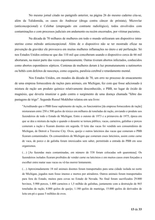 No mesmo jornal citado no parágrafo anterior, na página 26 do mesmo caderno cita-se,
além da Talidomida, os casos do Androcur (droga contra câncer de próstata), Microvlar
(anticoncepcional) e Celobar (empregado em contraste radiológico), todos envolvidos com
contaminações e com processos judiciais em andamento ou recém encerrados, por vitimar pacientes.
Na década de 70 milhares de mulheres em todo o mundo utilizaram um dispositivo intrauterino como método anticoncepcional. Além de o dispositivo não se ter mostrado eficaz na
prevenção da gravidez ele provocava em muitas mulheres inflamações no útero e até perfuração. Só
nos Estados Unidos estima-se que das 110 mil que conceberam usando o dispositivo cerca de 66 mil
abortaram, na maior parte das vezes espontaneamente. Outras tiveram abortos infectados, conhecidos
como abortos espontâneos sépticos. Centenas de mulheres deram à luz prematuramente a natimortos
ou bebês com defeitos de nascença, como cegueira, paralisia cerebral e retardamento mental.
Nos Estados Unidos, em meados da década de 70, um erro no processo de ensacamento
de uma empresa fornecedora de rações para animais, em Michigan, fez com que fosse adicionado à
mistura de ração um produto químico relativamente desconhecido, o PBB, no lugar de óxido de
magnésio, que deveria imunizar o gado contra o surgimento de uma doença chamada "febre das
pastagens de trigo". Segundo Russel Mokhiber relatou em seu livro:
"Acreditando que o PBB fosse suplemento de ração, os funcionários [da empresa fornecedora de ração]
misturaram entre 250 e 500 quilos do tóxico em milhares de toneladas de ração, enviando o produto aos
fazendeiros de todo o Estado de Michigan. Entre o outono de 1973 e a primavera de 1975, época em
que se deu a mistura da ração e quando o desastre se tornou público, vacas, carneiros, galinhas e porcos
comeram a ração e ficaram doentes em seguida. O leite das vacas foi vendido aos consumidores de
Michigan, de Detroit a Traverse City. Ovos, queijo e outros laticínios das vacas que comeram o PBB
ficaram contaminados. Os consumidores de Michigan que comeram esses laticínios, assim como carne
de vaca, de porco e de galinha foram intoxicados sem saber, permitindo a entrada do PBB em seus
organismos.
(…) [As fazendas mais contaminadas, em número de 538 foram colocadas sob quarentena]. Os
fazendeiros isolados ficaram proibidos de vender carne ou laticínios e em muitos casos eram forçados a
escolher entre matar suas vacas ou vê-las morrer lentamente.
(…) Aproximadamente 18 mil animais doentes foram transportados para uma cidade isolada no norte
de Michigan, jogados num fosso imenso e mortos por atiradores. Outros animais foram transportados
para fora do Estado, muitos para covas no Estado de Nevada. No final foram sacrificados 29.000
bovinos, 5.900 porcos, 1.400 carneiros e 1,5 milhão de galinhas, juntamente com a destruição de 865
toneladas de ração, 8.000 quilos de queijo, 1.180 quilos de manteiga, 15.000 quilos de derivados de
leite em pó e quase 5 milhões de ovos.

13 de 33

 