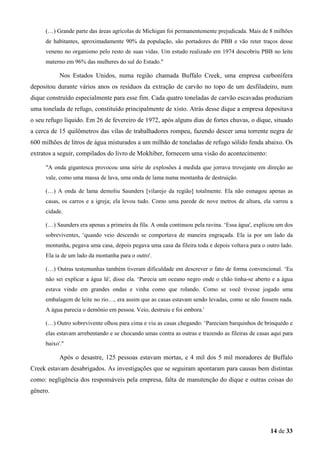 (…) Grande parte das áreas agrícolas de Michigan foi permanentemente prejudicada. Mais de 8 milhões
de habitantes, aproximadamente 90% da população, são portadores do PBB e vão reter traços desse
veneno no organismo pelo resto de suas vidas. Um estudo realizado em 1974 descobriu PBB no leite
materno em 96% das mulheres do sul do Estado."

Nos Estados Unidos, numa região chamada Buffalo Creek, uma empresa carbonífera
depositou durante vários anos os resíduos da extração de carvão no topo de um desfiladeiro, num
dique construído especialmente para esse fim. Cada quatro toneladas de carvão escavadas produziam
uma tonelada de refugo, constituído principalmente de xisto. Atrás desse dique a empresa depositava
o seu refugo líquido. Em 26 de fevereiro de 1972, após alguns dias de fortes chuvas, o dique, situado
a cerca de 15 quilômetros das vilas de trabalhadores rompeu, fazendo descer uma torrente negra de
600 milhões de litros de água misturados a um milhão de toneladas de refugo sólido fenda abaixo. Os
extratos a seguir, compilados do livro de Mokhiber, fornecem uma visão do acontecimento:
"A onda gigantesca provocou uma série de explosões à medida que jorrava trovejante em direção ao
vale, como uma massa de lava, uma onda de lama numa montanha de destruição.
(…) A onda de lama demoliu Saunders [vilarejo da região] totalmente. Ela não esmagou apenas as
casas, os carros e a igreja; ela levou tudo. Como uma parede de nove metros de altura, ela varreu a
cidade.
(…) Saunders era apenas a primeira da fila. A onda continuou pela ravina. ‘Essa água', explicou um dos
sobreviventes, ‘quando veio descendo se comportava de maneira engraçada. Ela ia por um lado da
montanha, pegava uma casa, depois pegava uma casa da fileira toda e depois voltava para o outro lado.
Ela ia de um lado da montanha para o outro'.
(…) Outras testemunhas também tiveram dificuldade em descrever o fato de forma convencional. ‘Eu
não sei explicar a água lá', disse ela. ‘Parecia um oceano negro onde o chão tinha-se aberto e a água
estava vindo em grandes ondas e vinha como que rolando. Como se você tivesse jogado uma
embalagem de leite no rio…, era assim que as casas estavam sendo levadas, como se não fossem nada.
A água parecia o demônio em pessoa. Veio, destruiu e foi embora.'
(…) Outro sobrevivente olhou para cima e viu as casas chegando: ‘Pareciam barquinhos de brinquedo e
elas estavam arrebentando e se chocando umas contra as outras e trazendo as fileiras de casas aqui para
baixo'."

Após o desastre, 125 pessoas estavam mortas, e 4 mil dos 5 mil moradores de Buffalo
Creek estavam desabrigados. As investigações que se seguiram apontaram para causas bem distintas
como: negligência dos responsáveis pela empresa, falta de manutenção do dique e outras coisas do
gênero.

14 de 33

 