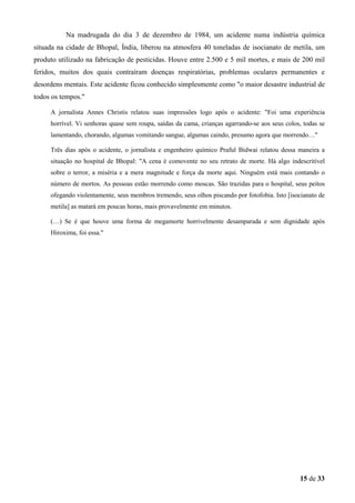 Na madrugada do dia 3 de dezembro de 1984, um acidente numa indústria química
situada na cidade de Bhopal, Índia, liberou na atmosfera 40 toneladas de isocianato de metila, um
produto utilizado na fabricação de pesticidas. Houve entre 2.500 e 5 mil mortes, e mais de 200 mil
feridos, muitos dos quais contraíram doenças respiratórias, problemas oculares permanentes e
desordens mentais. Este acidente ficou conhecido simplesmente como "o maior desastre industrial de
todos os tempos."
A jornalista Annes Christis relatou suas impressões logo após o acidente: "Foi uma experiência
horrível. Vi senhoras quase sem roupa, saídas da cama, crianças agarrando-se aos seus colos, todas se
lamentando, chorando, algumas vomitando sangue, algumas caindo, presumo agora que morrendo…"
Três dias após o acidente, o jornalista e engenheiro químico Praful Bidwai relatou dessa maneira a
situação no hospital de Bhopal: "A cena é comovente no seu retrato de morte. Há algo indescritível
sobre o terror, a miséria e a mera magnitude e força da morte aqui. Ninguém está mais contando o
número de mortos. As pessoas estão morrendo como moscas. São trazidas para o hospital, seus peitos
ofegando violentamente, seus membros tremendo, seus olhos piscando por fotofobia. Isto [isocianato de
metila] as matará em poucas horas, mais provavelmente em minutos.
(…) Se é que houve uma forma de megamorte horrivelmente desamparada e sem dignidade após
Hiroxima, foi essa."

15 de 33

 