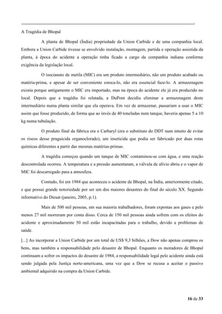 A Tragédia de Bhopal
A planta de Bhopal (Índia) propriedade da Union Carbide e de uma companhia local.
Embora a Union Carbide tivesse se envolvido instalação, montagem, partida e operação assistida da
planta, á época do acidente a operação tinha ficado a cargo da companhia indiana conforme
exigência da legislação local.
O isocianato de metila (MIC) era um produto intermediário, não um produto acabado ou
matéria-prima, e apesar de ser conveniente estoca-lo, não era essencial faze-lo. A armazenagem
existia porque antigamente o MIC era importado, mas na época do acidente ele já era produzido no
local. Depois que a tragédia foi relatada, a DuPont decidiu eliminar a armazenagem deste
intermediário numa planta similar que ela operava. Em vez de armazenar, passariam a usar o MIC
assim que fosse produzido, de forma que ao invés de 40 toneladas num tanque, haveria apenas 5 a 10
kg numa tubulação.
O produto final da fábrica era o Carbaryl (era o substituto do DDT num intuito de evitar
os riscos desse praguicida organoclorado), um inseticida que podia ser fabricado por duas rotas
químicas diferentes a partir das mesmas matérias-primas.
A tragédia começou quando um tanque de MIC contaminou-se com água, e uma reação
descontrolada ocorreu. A temperatura e a pressão aumentaram, a válvula de alívio abriu e o vapor de
MIC foi descarregado para a atmosfera.
Contudo, foi em 1984 que aconteceu o acidente de Bhopal, na Índia, anteriormente citado,
e que possui grande notoriedade por ser um dos maiores desastres do final do século XX. Segundo
informativo do Diesat (janeiro, 2005, p.1).
Mais de 500 mil pessoas, em sua maioria trabalhadores, foram expostas aos gases e pelo
menos 27 mil morreram por conta disso. Cerca de 150 mil pessoas ainda sofrem com os efeitos do
acidente e aproximadamente 50 mil estão incapacitadas para o trabalho, devido a problemas de
saúde.
[...] Ao incorporar a Union Carbide por um total de US$ 9,3 bilhões, a Dow não apenas comprou os
bens, mas também a responsabilidade pelo desastre de Bhopal. Enquanto os moradores de Bhopal
continuam a sofrer os impactos do desastre de 1984, a responsabilidade legal pelo acidente ainda está
sendo julgada pela Justiça norte-americana, uma vez que a Dow se recusa a aceitar o passivo
ambiental adquirido na compra da Union Carbide.

16 de 33

 