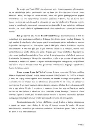 De acordo com Puiatti (2000), os primeiros a sofrer os danos causados pelos acidentes
são os trabalhadores, pois a proximidade com os riscos que deles decorrem torna-os vítimas
potenciais. Assim, ao longo das últimas décadas, houve uma grande preocupação dos próprios
trabalhadores e de seus representantes (sindicatos, comissões de fábrica, etc.) em buscar novas
formas e sistemas de proteção, desde a intervenção no local de trabalho até a defesa de posições
perante as confederações empresariais e os governos, por intermédio de suas instituições públicas de
pesquisa, com vistas à criação de legislações nacionais e internacionais para a prevenção de acidentes
maiores.
Por que ocorreu uma reação descontrolada? O tanque de armazenamento de MIC foi
contaminado com quantidades significativas de água e clorofórmio, quase 1 tonelada de água e 1 e
meia tonelada de clorofórmio, e isto levou a uma série complexa de reações aceleradas, ao aumento
da pressão e da temperatura e a descarga de vapor de MIC pelas válvulas de alívio do tanque de
armazenamento. A rota exata pela qual a água entrou no tanque não é conhecida, embora várias
teorias tenham sido levadas adiante.Uma teoria é de que a água veio de uma linha de degasagem que
estava sendo lavada a alguma distância. Outra teoria é de que a água entrou pela linha de suprimento
de nitrogênio. Até sabotagem foi sugerida, mas nenhuma evidência que provasse tal ocorrência foi
encontrada. A rota real não importa. Se alguma dessas rotas sugeridas fosse possível, ela poderia ter
sido fechada antes do desastre ocorrer. Pelo que se sabe, nenhum estudo de perigo e operabilidade
(hazop) foi feito no projeto.
O que ocorreu dentro da Fábrica? A troca de turno ocorreu ás 22h45min. A última
anotação do operador indicava 2 psig de pressão no tanque 610 (22h20min). Ás 23:00 hs, a pressão
já estava em 10 psig e subia depressa. Neste momento, um operador de campo avisou que havia um
vazamento perto do lavador, mas não identificado precisamente. Ás 0h 15min, um operador de
campo avisou de um outro vazamento na área de processamento. A leitura da pressão estava em 30
psig, e logo atingiu 55 psig. O operador e o supervisor foram fazer uma verificação no local e
ouviram um som sibilante da válvula de alívio e estrondos vindos do tanque. Voltaram a sala de
controle e ligaram o lavador, mas não foram verificar no local se ele estava funcionando. Tentaram
usar água de incêndio para absorver o vapor que saía pela torre, mas não conseguiram.
Em algum instante entre 1h30min e 2h30min, a válvula de alívio se fechou, indicando que
a pressão no tanque estava abaixo de 40 psig. O controle remoto do lavador foi testado
posteriormente e constatou-se que estava funcionado bem. A soda estava quente. Todas as válvulas
das linhas de MIC estavam fechadas.

17 de 33

 