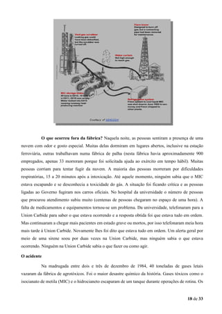 O que ocorreu fora da fábrica? Naquela noite, as pessoas sentiram a presença de uma
nuvem com odor e gosto especial. Muitas delas dormiram em lugares abertos, inclusive na estação
ferroviária, outras trabalhavam numa fábrica de palha (nesta fábrica havia aproximadamente 900
empregados, apenas 33 morreram porque foi solicitada ajuda ao exército em tempo hábil). Muitas
pessoas corriam para tentar fugir da nuvem. A maioria das pessoas morreram por dificuldades
respiratórias, 15 a 20 minutos após a intoxicação. Até aquele momento, ninguém sabia que o MIC
estava escapando e se desconhecia a toxicidade do gás. A situação foi ficando crítica e as pessoas
ligadas ao Governo fugiram nos carros oficiais. No hospital da universidade o número de pessoas
que procurou atendimento subiu muito (centenas de pessoas chegaram no espaço de uma hora). A
falta de medicamentos e equipamentos tornou-se um problema. Da universidade, telefonaram para a
Union Carbide para saber o que estava ocorrendo e a resposta obtida foi que estava tudo em ordem.
Mas continuaram a chegar mais pacientes em estado grave ou mortos, por isso telefonaram meia hora
mais tarde á Union Carbide. Novamente lhes foi dito que estava tudo em ordem. Um alerta geral por
meio de uma sirene soou por duas vezes na Union Carbide, mas ninguém sabia o que estava
ocorrendo. Ninguém na Union Carbide sabia o que fazer ou como agir.
O acidente
Na madrugada entre dois e três de dezembro de 1984, 40 toneladas de gases letais
vazaram da fábrica de agrotóxicos. Foi o maior desastre químico da história. Gases tóxicos como o
isocianato de metila (MIC) e o hidrocianeto escaparam de um tanque durante operações de rotina. Os

18 de 33

 