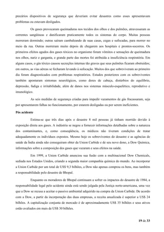 precários dispositivos de segurança que deveriam evitar desastres como esses apresentavam
problemas ou estavam desligados.
Os gases provocaram queimaduras nos tecidos dos olhos e dos pulmões, atravessaram as
correntes sangüíneas e danificaram praticamente todos os sistemas do corpo. Muitas pessoas
morreram dormindo; outras saíram cambaleando de suas casas, cegas e sufocadas, para morrer no
meio da rua. Outras morreram muito depois de chegarem aos hospitais e prontos-socorros. Os
primeiros efeitos agudos dos gases tóxicos no organismo foram vômitos e sensações de queimadura
nos olhos, nariz e garganta, e grande parte das mortes foi atribuída a insuficiência respiratória. Em
alguns casos, o gás tóxico causou secreções internas tão graves que seus pulmões ficaram obstruídos;
em outros, as vias aéreas se fecharam levando à sufocação. Muitos dos que sobreviveram ao primeiro
dia foram diagnosticados com problemas respiratórios. Estudos posteriores com os sobreviventes
também apontaram sintomas neurológicos, como dores de cabeça, distúrbios do equilíbrio,
depressão, fadiga e irritabilidade, além de danos nos sistemas músculo-esquelético, reprodutivo e
imunológico.
As seis medidas de segurança criadas para impedir vazamentos de gás fracassaram, seja
por apresentarem falhas no funcionamento, por estarem desligadas ou por serem ineficientes.
Pós acidente
Estima-se que três dias após o desastre 8 mil pessoas já tinham morrido devido à
exposição direta aos gases. A indústria se negou a fornecer informações detalhadas sobre a natureza
dos contaminantes, e, como conseqüência, os médicos não tiveram condições de tratar
adequadamente os indivíduos expostos. Mesmo hoje os sobreviventes do desastre e as agências de
saúde da Índia ainda não conseguiram obter da Union Carbide e de seu novo dono, a Dow Química,
informações sobre a composição dos gases que vazaram e seus efeitos na saúde.
Em 1999, a Union Carbide anunciou sua fusão com a multinacional Dow Chemicals,
sediada nos Estados Unidos, criando a segunda maior companhia química do mundo. Ao incorporar
a Union Carbide por um total de US$ 9,3 bilhões, a Dow não apenas comprou os bens, mas também
a responsabilidade pelo desastre de Bhopal.
Enquanto os moradores de Bhopal continuam a sofrer os impactos do desastre de 1984, a
responsabilidade legal pelo acidente ainda está sendo julgada pela Justiça norte-americana, uma vez
que a Dow se recusa a aceitar o passivo ambiental adquirido na compra da Union Carbide. De acordo
com a Dow, a partir da incorporação das duas empresas, a receita anualizada é superior a US$ 24
bilhões. A capitalização conjunta de mercado é de aproximadamente US$ 35 bilhões e seus ativos
estão avaliados em mais de US$ 30 bilhões.

19 de 33

 