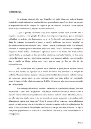 INTRODUÇÃO:

Os acidentes industriais têm sido discutidos sob várias óticas em razão do impacto
causado à sociedade incluindo-se o meio ambiente e, principalmente, os reflexos desses nas questões
de responsabilidade civil e imagem das empresas que os causaram. Em função desses impactos
muitas ações foram tomadas, a princípio de cunho preventivo.
O que se percebe claramente é que essas empresas quando foram instaladas não se
imaginava acidentes, e sim geração de mão-de-obra, impostos, importância para o município,
publicidade em razão do vulto da empresa, e por aí vai. As discussões mais técnicas envolvendo os
riscos dos processos ou instalações e mesmo as questões ambientais eram sempre “abafadas” em
detrimento de outras mais relevantes, como a famosa “geração de emprego e renda”. Em nosso país
assistimos as empresas guseiras desmatando o estado de Minas Gerais, a instalação de siderúrgica na
margem do Paraíba do Sul, a construção de represas de rejeitos no rio Pomba, entre Minas Gerais e
Espírito Santo, a construção da Cia carbonífera catarinense, em Santa Catarina e a lista segue
extensa. Felizmente para uns e infelizmente para muitos nem sempre os acidentes ocorrem quando é
dada a partida na fábrica. Muitas vezes esses ocorrem quase no final da vida útil dos
empreendimentos.
Não há uma clara associação que possa relacionar a aplicação das medidas tomadas,
movidas pela mudança de legislação ou a adoção de normas mais restritivas e a redução dos
acidentes. O que se evidencia é que esse tipo de acidente, também denominado de acidentes maiores,
tem provocado severos danos ao meio ambiente muitos dos quais podem ser considerados
irreversíveis em períodos relativamente curtos, de 100 a 300 anos, ou seja, provocam danos sentidos
por várias gerações.
Já se tentou por várias vezes entender a sistemática de ocorrência de acidentes, buscando
encontrar-se a “causa raiz” do problema. Isso porque atuando-se nesse nível reduzir-se-iam os
impactos ou conseqüências das ocorrências a custos menores. Todavia, a maior dificuldade, talvez, é
que não haja uma simples causa e sim um conjunto de causas, associadas ou em cadeia, daí a
dificuldade de precisar-se a “causa raiz”. O que de comum pode ser percebido é que a ação humana
aparece em praticamente todas as ocorrências, da mesma forma que o projeto ou o planejamento das
ações. Dizem que é mais fácil visualizar-se o dedo apontado do que para onde ele aponta. Ou seja, há
uma grande propensão não de se buscar as causas básicas, mas sim as causas intermediárias ou as
conseqüências.

2 de 33

 