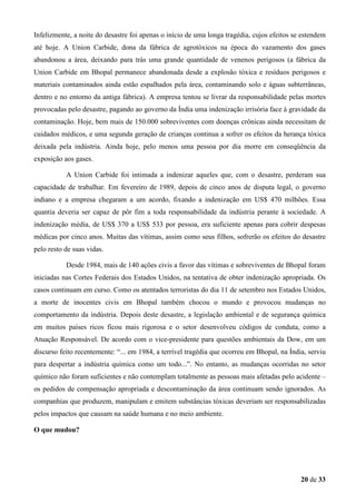 Infelizmente, a noite do desastre foi apenas o início de uma longa tragédia, cujos efeitos se estendem
até hoje. A Union Carbide, dona da fábrica de agrotóxicos na época do vazamento dos gases
abandonou a área, deixando para trás uma grande quantidade de venenos perigosos (a fábrica da
Union Carbide em Bhopal permanece abandonada desde a explosão tóxica e resíduos perigosos e
materiais contaminados ainda estão espalhados pela área, contaminando solo e águas subterrâneas,
dentro e no entorno da antiga fábrica). A empresa tentou se livrar da responsabilidade pelas mortes
provocadas pelo desastre, pagando ao governo da Índia uma indenização irrisória face à gravidade da
contaminação. Hoje, bem mais de 150.000 sobreviventes com doenças crônicas ainda necessitam de
cuidados médicos, e uma segunda geração de crianças continua a sofrer os efeitos da herança tóxica
deixada pela indústria. Ainda hoje, pelo menos uma pessoa por dia morre em conseqüência da
exposição aos gases.
A Union Carbide foi intimada a indenizar aqueles que, com o desastre, perderam sua
capacidade de trabalhar. Em fevereiro de 1989, depois de cinco anos de disputa legal, o governo
indiano e a empresa chegaram a um acordo, fixando a indenização em US$ 470 milhões. Essa
quantia deveria ser capaz de pôr fim a toda responsabilidade da indústria perante à sociedade. A
indenização média, de US$ 370 a US$ 533 por pessoa, era suficiente apenas para cobrir despesas
médicas por cinco anos. Muitas das vítimas, assim como seus filhos, sofrerão os efeitos do desastre
pelo resto de suas vidas.
Desde 1984, mais de 140 ações civis a favor das vítimas e sobreviventes de Bhopal foram
iniciadas nas Cortes Federais dos Estados Unidos, na tentativa de obter indenização apropriada. Os
casos continuam em curso. Como os atentados terroristas do dia 11 de setembro nos Estados Unidos,
a morte de inocentes civis em Bhopal também chocou o mundo e provocou mudanças no
comportamento da indústria. Depois deste desastre, a legislação ambiental e de segurança química
em muitos países ricos ficou mais rigorosa e o setor desenvolveu códigos de conduta, como a
Atuação Responsável. De acordo com o vice-presidente para questões ambientais da Dow, em um
discurso feito recentemente: “... em 1984, a terrível tragédia que ocorreu em Bhopal, na Índia, serviu
para despertar a indústria química como um todo...”. No entanto, as mudanças ocorridas no setor
químico não foram suficientes e não contemplam totalmente as pessoas mais afetadas pelo acidente –
os pedidos de compensação apropriada e descontaminação da área continuam sendo ignorados. As
companhias que produzem, manipulam e emitem substâncias tóxicas deveriam ser responsabilizadas
pelos impactos que causam na saúde humana e no meio ambiente.
O que mudou?

20 de 33

 