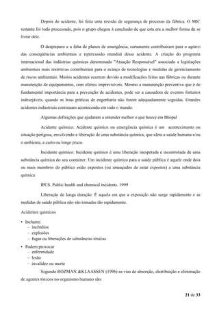 Depois do acidente, foi feita uma revisão de segurança de processo da fábrica. O MIC
restante foi todo processado, pois o grupo chegou á conclusão de que esta era a melhor forma de se
livrar dele.
O despreparo e a falta de planos de emergência, certamente contribuíram para o agravo
das conseqüências ambientais e repercussão mundial desse acidente. A criação do programa
internacional das indústrias químicas denominado "Atuação Responsável" associado a legislações
ambientais mais restritivas contribuíram para o avanço de tecnologias e medidas de gerenciamento
de riscos ambientais. Muitos acidentes ocorrem devido a modificações feitas nas fábricas ou durante
manutenção de equipamentos, com efeitos imprevisíveis. Mesmo a manutenção preventiva que é de
fundamental importância para a prevenção de acidentes, pode ser a causadora de eventos fortuitos
indesejáveis, quando as boas práticas de engenharia não forem adequadamente seguidas. Grandes
acidentes industriais continuam acontecendo em todo o mundo.
Algumas definições que ajudaram a entender melhor o que houve em Bhopal
Acidente químico: Acidente químico ou emergência química é um acontecimento ou
situação perigosa, envolvendo a liberação de uma substância química, que afeta a saúde humana e/ou
o ambiente, a curto ou longo prazo.
Incidente químico: Incidente químico é uma liberação inesperada e incontrolada de uma
substância química do seu container. Um incidente químico para a saúde pública é aquele onde dois
ou mais membros do público estão expostos (ou ameaçados de estar expostos) a uma substância
química
IPCS. Public health and chemical incidents. 1999
Liberação de longa duração: É aquela em que a exposição não surge rapidamente e as
medidas de saúde pública não são tomadas tão rapidamente.
Acidentes químicos
• Incluem:
– incêndios
– explosões
– fugas ou liberações de substâncias tóxicas
• Podem provocar
– enfermidade
– lesão
– invalidez ou morte
Segundo ROZMAN &KLAASSEN (1996) as vias de absorção, distribuição e eliminação
de agentes tóxicos no organismo humano são:

21 de 33

 