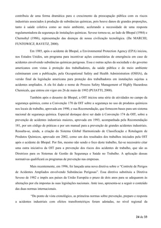 contribuiu de uma forma dramática para o crescimento da preocupação pública com os riscos
industriais associados à produção de substâncias químicas, pois houve danos de grandes proporções,
tanto à saúde coletiva como ao meio ambiente, acelerando a necessidade de uma resposta
regulamentadora da segurança de instalações químicas. Seveso tornou-se, ao lado de Bhopal (1984) e
Chernobyl (1986), representação das doenças de nossa civilização tecnológica. (De MARCHI;
FUNTOWICZ; RAVETZ, 2000).
Em 1985, após o acidente de Bhopal, a Environmental Protection Agency (EPA) iniciou,
nos Estados Unidos, um programa para incentivar ações comunitárias de emergência em caso de
acidentes envolvendo substâncias químicas perigosas. Essa e outras ações da sociedade e do governo
americanos com vistas à proteção dos trabalhadores, da saúde pública e do meio ambiente
culminaram com a publicação, pela Occupational Safety and Health Administration (OSHA), da
versão final da legislação americana para proteção dos trabalhadores em instalações sujeitas a
acidentes ampliados. A ela foi dado o nome de Process Safety Management of Highly Hazardous
Chemicals, que entrou em vigor em 26 de maio de 1992 (PUIATTI, 2000).
Também após o desastre de Bhopal, a OIT iniciou uma série de atividades no campo da
segurança química, como a Convenção 170 da OIT sobre a segurança no uso de produtos químicos
nos locais de trabalho, aprovada em 1990, e sua Recomendação, que fornecem bases para um sistema
nacional de segurança química. Especial destaque deve ser dado à Convenção 174 da OIT, sobre a
prevenção de acidentes industriais maiores, aprovada em 1993, acompanhada pela Recomendação
181, por um código de práticas e por um manual para a prevenção de grandes acidentes industriais.
Ressalta-se, ainda, a criação do Sistema Global Harmonizado de Classificação e Rotulagem de
Produtos Químicos, aprovado em 2002, como um dos resultados dos trabalhos iniciados pela OIT
após o acidente de Bhopal. Por fim, mesmo não sendo o foco deste trabalho, faz-se necessário citar
uma outra iniciativa da OIT para a prevenção dos riscos dos acidentes de trabalho, que são as
Diretrizes para os Sistemas de Gestão de Segurança e Saúde no Trabalho. A aplicação dessas
normativas qualificará os programas de prevenção nas empresas.
Mais recentemente, em 1996, foi lançada uma nova diretiva sobre o “Controle de Perigos
de Acidentes Ampliados envolvendo Substâncias Perigosas”. Essa diretiva substituiu a Diretiva
Seveso de 1982 e impôs aos países da União Européia o prazo de dois anos para se adequarem às
alterações por ela impostas às suas legislações nacionais. Ante isso, apresenta-se a seguir o conteúdo
das duas normas internacionais.
“Do ponto de vista cronológico, as primeiras normas sobre prevenção, preparo e resposta
a acidentes industriais com efeitos transfronteiriços foram adotadas, no nível regional da

24 de 33

 