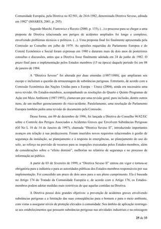 Comunidade Européia, pela Diretiva no 82/501, de 24-6-1982, denominada Diretiva Seveso, editada
em 1982” (SOARES, 2001, p. 295).
Segundo Marchi; Funtowicz e Ravetz (2000, p. 133), (...) o processo para se chegar a uma
proposta de Diretiva relacionada aos perigos de acidentes ampliados foi longo e complexo,
envolvendo problemas técnicos e políticos. (...). Uma proposta final foi finalmente apresentada pela
Comissão ao Conselho em julho de 1979. As opiniões requeridas do Parlamento Europeu e do
Comitê Econômico e Social foram expressas em 1980 e duraram mais de dois anos de posteriores
consultas e discussões, antes que a Diretiva fosse finalmente adotada em 24 de junho de 1982. O
prazo final para a implementação pelos Estados membros (15 na época) daquele período foi em 08
de janeiro de 1984.
A “Diretiva Seveso” foi alterada por duas emendas (1987/1988), que ampliaram seu
escopo e incluíram a questão da armazenagem de substâncias perigosas. Entretanto, de acordo com a
Comissão Econômica das Nações Unidas para a Europa – Unece (2004), ainda era necessária uma
nova revisão. Os Estados-membros, acompanhando as resoluções do Quarto e Quinto Programas de
Ação em Meio Ambiente (1987/1993), clamavam por uma revisão geral, para inclusão, dentre outros
itens, de um melhor gerenciamento do risco-acidente. Paralelamente, uma resolução do Parlamento
Europeu também pedia uma revisão do documento pela Comissão.
Dessa forma, em 09 de dezembro de 1996, foi lançada a Diretiva do Conselho 96/82/EC
sobre o Controle dos Perigos Associados a Acidentes Graves que Envolvem Substâncias Perigosas
(OJ No L 10 de 14 de Janeiro de 1997), chamada “Diretiva Seveso II”, introduzindo importantes
avanços em relação à sua predecessora. Foram inseridos novos requisitos relacionados à gestão de
segurança da instalação, ao planejamento e à resposta às emergências, ao planejamento do uso do
solo, ao reforço na previsão de recursos para as inspeções executadas pelos Estados-membros, além
de considerações sobre o “efeito dominó”, melhorias no relatório de segurança e no processo de
informação ao público.
A partir de 03 de fevereiro de 1999, a “Diretiva Seveso II” entrou em vigor e tornou-se
obrigatória para a indústria e para as autoridades públicas dos Estados-membros responsáveis por sua
implementação. Foi concedido um prazo de dois anos para o seu pleno cumprimento. Ela é baseada
no Artigo 174 do Tratado da Comunidade Européia e, de acordo com o Artigo 176, os Estadosmembros podem adotar medidas mais restritivas do que aquelas contidas na Diretiva.
A Diretiva possui dois grandes objetivos: a prevenção de acidentes graves envolvendo
substâncias perigosas e a limitação das suas conseqüências para o homem e para o meio ambiente,
com vistas a assegurar níveis de proteção elevados à comunidade. Seu âmbito de aplicação restringese aos estabelecimentos que possuem substâncias perigosas nas atividades industriais e na estocagem
25 de 33

 
