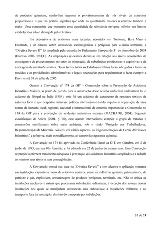 de produtos químicos, sendo-lhes inerente o provisionamento de três níveis de controles
proporcionais, o que, na prática, significa que onde há quantidades maiores o controle também é
maior. Uma companhia que manuseie uma quantidade de substância perigosa inferior aos limites
estabelecidos não é abrangida pela Diretiva.
Em decorrência de acidentes mais recentes, ocorridos em Toulouse, Baia Mare e
Enschede, e de estudos sobre substâncias carcinogênicas e perigosas para o meio ambiente, a
“Diretiva Seveso II” foi ampliada pela emenda do Parlamento Europeu de 31 de dezembro de 2003
(Diretiva 2003/105/EC). As ampliações relevantes deram-se em relação aos riscos decorrentes de
estocagem e de processamento no setor de mineração, de substâncias pirotécnicas e explosivas e da
estocagem de nitrato de amônia. Dessa forma, todos os Estados-membros foram obrigados a tomar as
medidas e as providências administrativas e legais necessárias para regulamentar e fazer cumprir a
Diretiva até 01 de julho de 2005.
Quanto a Convenção nº 174 da OIT - Convenção sobre a Prevenção de Acidentes
Industriais Maiores, o ponto de partida para a construção desse acordo ambiental multilateral foi o
acidente de Bhopal na Índia (1984), pois foi um acidente de vazamento de produtos tóxicos de
natureza local e que despertou interesse político internacional dando impulso à negociação de uma
norma de impacto local, regional, nacional e internacional de extrema importância: a Convenção no
174 da OIT para a prevenção de acidentes industriais maiores (MACHADO, 2004). Segundo
classificação de Soares (2001, p. 96), esse acordo internacional compõe o grupo de tratados e
convenções multilaterais sobre meio ambiente, sob o título “Proteção aos Trabalhadores,
Regulamentação de Materiais Tóxicos, em vários aspectos, as Regulamentações de Certas Atividades
Industriais” e refere-se, mais especificamente, ao campo da segurança química.
A Convenção no 174 foi aprovada na Conferência Geral da OIT, em Genebra, em 2 de
junho de 1993, em sua 80a Reunião, e foi adotada em 22 de junho do mesmo ano. Essa Convenção
se propõe a oferecer tratamento adequado à prevenção dos acidentes industriais ampliados e a reduzir
ao mínimo seus riscos e suas conseqüências.
A Convenção possui sua base na “Diretiva Seveso” e tem alcance e aplicação somente
nas instalações expostas a riscos de acidentes maiores, como as indústrias química, petroquímica, de
petróleo e gás, explosivos, armazenagem de produtos perigosos, terminais, etc. Não se aplica às
instalações nucleares e usinas que processam substâncias radioativas, à exceção dos setores dessas
instalações nos quais se manipulam substâncias não radioativas; a instalações militares; e ao
transporte fora da instalação, distinto do transporte por tubulações.

26 de 33

 