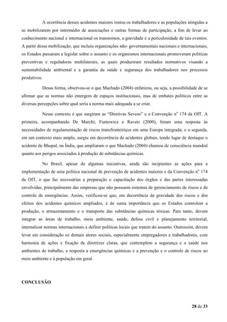 A ocorrência desses acidentes maiores instou os trabalhadores e as populações atingidas a
se mobilizarem por intermédio de associações e outras formas de participação, a fim de levar ao
conhecimento nacional e internacional os transtornos, a gravidade e a periculosidade de tais eventos.
A partir dessa mobilização, que incluiu organizações não- governamentais nacionais e internacionais,
os Estados passaram a legislar sobre o assunto e os organismos internacionais promoveram políticas
preventivas e reguladoras multilaterais, as quais produziram resultados normativos visando a
sustentabilidade ambiental e a garantia da saúde e segurança dos trabalhadores nos processos
produtivos.
Dessa forma, observou-se o que Machado (2004) enfatizou, ou seja, a possibilidade de se
afirmar que as normas não emergem de espaços institucionais, mas de embates políticos entre as
diversas percepções sobre qual seria a norma mais adequada a se criar.
Nesse contexto é que surgiram as “Diretivas Seveso” e a Convenção no 174 da OIT. A
primeira, acompanhando De Marchi; Funtowicz e Ravetz (2000), foram uma resposta às
necessidades de regulamentação de riscos transfronteiriços em uma Europa integrada; e a segunda,
em um contexto mais amplo, surgiu em decorrência de acidentes globais, tendo lugar de destaque o
acidente de Bhopal, na Índia, que ampliaram o que Machado (2004) chamou de consciência mundial
quanto aos perigos associados à produção de substâncias químicas.
No Brasil, apesar de algumas iniciativas, ainda são incipientes as ações para a
implementação de uma política nacional de prevenção de acidentes maiores e da Convenção no 174
da OIT, o que faz necessárias a preparação e capacitação dos órgãos e das partes interessadas
envolvidas, principalmente das empresas que não possuem sistemas de gerenciamento de riscos e de
controle de emergências. Assim, verificou-se que, em decorrência da gravidade dos riscos e dos
efeitos dos acidentes químicos ampliados, é de suma importância que os Estados controlem a
produção, o armazenamento e o transporte das substâncias químicas tóxicas. Para tanto, devem
integrar as áreas de trabalho, meio ambiente, saúde, defesa civil e planejamento territorial,
internalizar normas internacionais e definir políticas locais que tratem do assunto. Outrossim, devem
levar em consideração os demais atores sociais, especialmente empregadores e trabalhadores, com
harmonia de ações e fixação de diretrizes claras, que contemplem a segurança e a saúde nos
ambientes de trabalho, a resposta a emergências químicas e a prevenção e o controle de riscos ao
meio ambiente e à população em geral.

CONCLUSÃO

28 de 33

 
