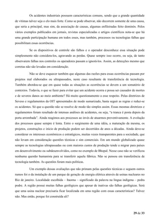 Os acidentes industriais possuem características comuns, sendo que a grande quantidade
de vítimas talvez seja o elo mais forte. Como se pode observar, não decorrem somente de uma causa,
que seria a principal, mas sim, da associação de causas, algumas enfileiradas feito dominós. Pelos
vários exemplos publicados em jornais, revistas especializadas e artigos científicos nota-se que há
uma grande participação humana em todos esses, mas também, processos ou tecnologias falhas que
possibilitam essas ocorrências.
Se os dispositivos de controle são falhos e o operador desconhece essa situação pode
simplesmente não considera-los, agravando as perdas. Quase sempre isso ocorre, ou seja, de tanto
observarem falhas nos controles os operadores passam a ignorá-los. Assim, as detecções mesmo que
corretas não são levadas em consideração.
Não se deve esquecer também que algumas das razões para essas ocorrências passam por
projetos mal elaborados ou ultrapassados, neste caso resultante de transferência de tecnologia.
Também abordou-se que em quase todas as situações as ocorrências se devem a um somatório de
contextos. Todavia, o que se fazer para evitar que um acidente ocorra e possa ser causador de mortes
e de severos danos ao meio ambiente? Há muito questionamento a esse respeito. Pelas diretrizes de
Seveso e regulamentos da OIT apresentados de modo sumarizado, basta seguir as regras e reduz-se
os acidentes. Só que a questão não se resolve de modo tão simples assim. Essas mesmas diretrizes e
regulamentos foram resultado de intensas análises de acidentes, ou seja, “a tranca é posta depois da
porta arrombada”. Ainda reagimos aos processos ao invés de atuarmos preventivamente. A evolução
dos processos quase sempre é lenta. Entre o surgimento de uma idéia, a maturação da mesma, os
projetos, construções e início de produção podem ser decorridos de anos a décadas. Ainda deve-se
considerar os interesses econômicos e estratégicos, muitas vezes transparentes para a sociedade, que
não levam em consideração questões técnicas e sim comerciais. Em um mundo globalizado quase
sempre as tecnologias ultrapassadas ou com maiores custos de produção tende a migrar para países
em desenvolvimento ou subdesenvolvidos, como no exemplo de Bhopal. Nesse caso não se verificou
nenhuma questão humanista para se transferir aquela fábrica. Não se pensou em transferência de
tecnologia também. As questões foram mais políticas.
Um exemplo dessas avaliações que não primam pelas questões técnicas e seguem outros
rumos foi o da instalação de um parque de geração de energia elétrica através de usinas nucleares no
Rio de janeiro. Localidade escolhida – Itaorna – significado da palavra na língua indígena – pedra
podre. A região possui muitas falhas geológicos que apesar de inativas são falhas geológicas. Será
que uma usina nuclear precisaria ficar localizada em uma região com essas características? Talvez
não. Mas então, porque foi construída ali?

29 de 33

 