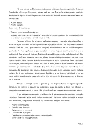 Há uma enorme tendência das ocorrências de acidentes virem acompanhados de custos.
Quando não, pelo menos diretamente, o custo pode ser a paralisação das atividades para os ajustes
necessários ou a perda de matéria prima em processamento. Simplificadamente os custos podem ser
divididos em:
a) Custos diretos
b) Custos indiretos
Como custos diretos têm-se:
1. Despesas com a reparação das perdas;
2. Despesas com reposição da “coisa em sí” em condições de funcionamento, da mesma maneira que
se encontrava anteriormente à ocorrência do acidente.
Os custos indiretos são todos aqueles havidos para que a reparação seja mais rápida e as
perdas não sejam ampliadas. Por exemplo, quando o superpetroleiro da Exxon atingiu os rochedos no
canal de Valdez no Alasca, após haver sido carregado, do enorme rasgo em seu casco vazou grande
quantidade de óleo espalhando-se pela superfície do mar. Naquela ocasião providenciou-se a
contenção do óleo através de barreiras de contenção específicas, para evitar o alastramento do óleo.
Isso não foi o suficiente para evitar que o que já havia sido espalhado pelas correntes marinhas e pelo
vento e que não foram contidos pelas barreiras atingisse as praias. Nesse caso, foram contratadas
várias equipes para a remoção do óleo no mar, sobre as areias, sobre as rochas e limpeza dos animais
marinhos que sobreviveram à catástrofe. Pois bem, todas essas despesas incluindo-se as de
manutenção das equipes no local foram as despesas diretas. Além disso, a empresa recebeu multas e
punições dos órgãos ambientais e dos tribunais. Também teve sua imagem prejudicada o que em
última análise prejudicou-a inclusive reduzindo o valor de suas ações. Esse grupamento de despesas
são as indiretas.
Através do exemplo acima se percebe que as despesas diretas são aquelas aplicadas
diretamente no controle do acidente ou na reparação direta das perdas e danos e as indiretas as
provocadas por terceiros como as promovidas pelos tribunais em busca de ressarcimento por danos.
O que há de comum em todos os acidentes é o de que as causas não podem ser imputadas
a um único fato em si. Assim, quais podem ser as causas? As causas podem ser devido à falta ou
falha de sistemas, componentes, processos, etc. como citados a seguir, entre outros:
•
•
•
•
•
•

Projeto das instalações;
Engenharia do processo;
Equipamentos ou sistemas;
Construção ou montagem;
Procedimentos de manutenção, reparos ou substituição;
Supervisão física e ou operacional;
3 de 33

 