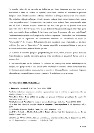 No mundo vários são os exemplos de indústrias que foram instaladas sem que houvesse o
atendimento a todos os critérios de segurança necessários. Somente no transporte de produtos
perigosos foram relatados inúmeros acidentes, pelo menos os principais de que se tem conhecimento.
Mas ainda fica a dúvida: se houve o primeiro acidente será que foram promovidos os estudos para se
evitar o segundo acidente? E em ocorrendo o segundo acidente será que foram implementadas ações
para se evitar o terceiro acidente? Parece-nos que não. Será que não se poderia evitar esses
transportes através de rodovias ou outros modais de transporte substituindo-se por dutos? Será que a
maior proximidade dessas unidades de fabricação dos locais de consumo não seria mais lógico?
Questões como essas deveriam fazer parte das análises dos projetos. Tem-se observado na leitura dos
noticiários que os organismos de licenciamento ambiental são considerados os vilões ou
“atravancadores” dos processos de licenciamento, com o processo sendo solucionado nos gabinetes
políticos. Será que os “licenciadores” do processo assumirão as responsabilidades se ocorrerem
acidentes ambientais ou pessoais? Parece que não.
Os exemplos de indústrias perigosas que produzem junto a rios, mares, cidades é grande. Será que
foram tomadas as medidas necessárias para se evitar ocorrências de acidentes? Talvez isso só o
tempo o dirá.
A conclusão não pode ser das melhores. Por mais que nos preocupemos sempre poderá ocorrer um
acidente. Isso porque além de suas causas serem resultantes de inúmeros fatores muitas vezes não
previstos com a antecedência necessária, tem-se também os fatores políticos e econômicos. Enquanto
não mudarmos esse cenário estaremos na expectativa de assistirmos novos acidentes.

REFERÊNCIAS BIBLIOGRÁFICAS
A Revolução Industrial. 3. ed. São Paulo: Ática, 1994.
Acidentes industriais ampliados: desafios e perspectivas para o controle e a prevenção. Rio de
Janeiro: Editora Fiocruz, 2000.
ANTUNES, Celso. Uma aldeia em perigo: os grandes problemas geográficos do século 20.
Petrópolis: Vozes, 1977.
ARON, Raymond. Paz e Guerra entre as nações. Trad. Sergio Bath. São Paulo: IBPRI, 2002.
ARRUDA, José Jobson de Andrade. História Moderna e Contemporânea. 3. ed. São Paulo: Ática,
1975.
BARBEIRO, Heródoto. História Geral. São Paulo: Moderna, 1976.
BARNET, Richard J.; MULLER, Ronald E. Poder Global. Trad. Ruy Jungmann. 3. ed. Rio de
Janeiro: Record, 1974.
BHOPAL 20 ANOS E O PESADELO CONTINUA. Informativo DIESAT, 15 de janeiro de 2005,
pp. 1-2. Disponível em: . Acesso em: 12 de julho de 2005.
30 de 33

 