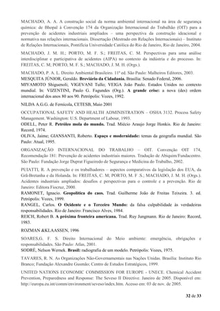 MACHADO, A. A. A construção social da norma ambiental internacional na área de segurança
química: de Bhopal à Convenção 174 da Organização Internacional do Trabalhão (OIT) para a
prevenção de acidentes industriais ampliados – uma perspectiva da construção ideacional e
normativa nas relações internacionais. Dissertação (Mestrado em Relações Internacionais) – Instituto
de Relações Internacionais, Pontifícia Universidade Católica do Rio de Janeiro, Rio de Janeiro, 2004.
MACHADO, J. M. H.; PORTO, M. F. S.; FREITAS, C. M. Perspectivas para uma análise
interdisciplinar e participativa de acidentes (AIPA) no contexto da indústria e do processo. In:
FREITAS, C. M; PORTO, M. F. S.; MACHADO, J. M. H. (Orgs.).
MACHADO, P. A. L. Direito Ambiental Brasileiro. 11ª ed. São Paulo: Malheiros Editores, 2003.
MESQUITA JÚNIOR, Geraldo. Breviário da Cidadania. Brasília: Senado Federal, 2006.
MIYAMOTO Shiguenoli; VIGEVANI Tullo; VEIGA João Paulo. Estados Unidos no contexto
mundial. In: VIZENTINI, Paulo G. Fagundes (Org.). A grande crise: a nova (des) ordem
internacional dos anos 80 aos 90. Petrópolis: Vozes, 1992.
NILDA A.G.G. de Fernícola, CETESB, Maio 2001
OCCUPATIONAL SAFETY AND HEALTH ADMINISTRATION – OSHA 3132. Process Safety
Management. Washington: U.S. Department of Labour, 1993.
ODELL, Peter R. Petróleo mola do mundo. Trad. Miécio Araujo Jorge Honkis. Rio de Janeiro:
Record, 1974.
OLIVA, Jaime; GIANSANTI, Roberto. Espaço e modernidade: temas da geografia mundial. São
Paulo: Atual, 1995.
ORGANIZAÇÃO INTERNACIONAL DO TRABALHO – OIT. Convenção OIT 174,
Recomendação 181: Prevenção de acidentes industriais maiores. Tradução de Abiquim/Fundacentro.
São Paulo: Fundação Jorge Duprat Figueiredo de Segurança e Medicina do Trabalho, 2002.
PUIATTI, R. A prevenção e os trabalhadores – aspectos comparativos da legislação dos EUA, da
Grã-Bretanha e da Holanda. In: FREITAS, C. M; PORTO, M. F .S.; MACHADO, J. M. H. (Orgs.).
Acidentes industriais ampliados: desafios e perspectivas para o controle e a prevenção. Rio de
Janeiro: Editora Fiocruz, 2000.
RAMONET, Ignacio. Geopolítica do caos. Trad. Guilherme João de Freitas Teixeira. 3. ed.
Petrópolis: Vozes, 1999.
RANGEL, Carlos. O Ocidente e o Terceiro Mundo: da falsa culpabilidade às verdadeiras
responsabilidades. Rio de Janeiro: Francisco Alves, 1984.
REICH, Robert B. A próxima fronteira americana. Trad. Ruy Jungmann. Rio de Janeiro: Record,
1983.
ROZMAN &KLAASSEN, 1996
SOARES,G. F. S. Direito Internacional do Meio ambiente: emergência, obrigações e
responsabilidades. São Paulo: Atlas, 2001.
SODRÉ, Nelson Wernek. Brasil: radiografia de um modelo. Petrópolis: Vozes, 1975.
TAVARES, R. N. As Organizações Não-Governamentais nas Nações Unidas. Brasília: Instituto Rio
Branco; Fundação Alexandre Gusmão; Centro de Estudos Estratégicos, 1999.
UNITED NATIONS ECONOMIC COMMISSION FOR EUROPE - UNECE. Chemical Accident
Prevention, Preparedness and Response: The Seveso II Directive. Janeiro de 2005. Disponível em:
http://europa.eu.int/comm/environment/seveso/index.htm. Acesso em: 03 de nov. de 2005.
32 de 33

 