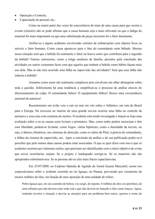 •
•

Operação e Controle;
Capacitação de pessoal, etc..
Como na maior parte das vezes há concorrência de mais de uma causa para que ocorra o

evento (sinistro) não se pode afirmar que a causa humana seja a mais relevante ou que a fadiga do
material foi mais importante ou que uma substituição de peças incorreta foi o fator dominante.
Atribui-se a alguns acidentes envolvendo colisões de embarcações com objetos fixos ou
móveis o fator humano. Como causa aponta-se para o fato do comandante estar bêbado. Mesmo
nessa situação será que a bebida foi realmente o fator ou houve outro que contribuiu para a ingestão
da bebida? Fatores estressores, como a longa ausência da família, pressões pela conclusão das
atividades ou outros costumam fazer com que aqueles que tenham a bebida como hábito façam mais
uso dela. Mas aí não terá ocorrido uma falha na supervisão das atividades? Será que essa falha não
induziu à bebida?
Assuntos como esses são realmente complexos pois envolvem um olhar abrangente sobre
toda a questão. Infelizmente há uma tendência a simplificar-se o processo de análise através do
direcionamento da culpa. O comandante bebeu! O equipamento falhou! Houve uma circunstância
anormal da natureza!
Recentemente um avião veio a cair no mar em vôo sobre o Atlântico, em rota do Brasil
para a Europa. Na travessia no interior de uma grande nuvem ocorreu uma falha no controle da
aeronave e essa caiu com centenas de mortos. O acidente está sendo investigado e lançar-se hoje uma
avaliação sobre a ou as causas seria leviano e prematuro. Mas, como todos podem raciocinar e têm
essa liberdade, podem-se levantar, como leigos, várias hipóteses, como a densidade da nuvem, ou
seja, a fatores climáticos, aos sistemas de detecção, como os tubos de Pitot, à perícia do comandante,
a falhas do sistema de supervisão, etc.. Após a conclusão da análise e de sua publicação poder-se-á
perceber que pelo menos duas causas podem estar associadas. O que se quer dizer com isso é que os
acidentes ocorrem por inúmeras razões, que precisam ser identificadas com o único objetivo de evitar
que novas ocorrências surjam. Se o projeto é inadequado corrige-se. Se os materiais não são
apropriados substituem-nos. Se as pessoas são os elos mais fracos capacitam-nas.
Em 25/07/2000, no Caderno Opinião & Agenda do Jornal Gazeta Mercantil, assim nos
expressávamos sobre o acidente ocorrido no rio Iguaçu, no Paraná, provocado por vazamento de
muitos milhões de óleo, em função de uma operação de uma unidade de refino:
Pobre Iguaçu que, em seu caminho de beleza, viu surgir, de repente, 4 milhões de óleo cru (petróleo), de
uma refinaria que não deveria estar onde está e que não deveria ter lançado o óleo como lançou. Agora,
tentando reverter a situação e desviar as atenções para um problema bem maior, querem o nome do

4 de 33

 