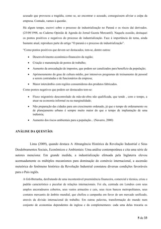 acusado que provocou a tragédia, como se, ao encontrar o acusado, conseguissem aliviar a culpa da
empresa. Contudo, vamos à questão.
Há algum tempo, escrevi sobre o processo de industrialização no Paraná e os riscos daí derivados.
(25/09/1998, no Caderno Opinião & Agenda do Jornal Gazeta Mercantil). Naquela ocasião, destaquei
os pontos positivos e negativos do processo de industrialização. Face à importância do tema, ainda
bastante atual, reproduzo parte do artigo “O paraná e o processo de industrialização”.
“Como pontos positivos que devem ser destacados, tem-se, dentre outros:
•

Desenvolvimento econômico-financeiro da região;

•

Criação e manutenção de postos de trabalho;

•

Aumento da arrecadação de impostos, que podem ser canalizados para benefício da população;

•

Aprimoramento do grau de cultura médio, por intensivos programas de treinamento de pessoal
a serem contratadas e de funcionários da empresa;

•

Maior intercâmbio com regiões consumidoras dos produtos fabricados.

Como pontos negativos que podem ser destacados tem-se:
•

Fluxo migratório descontrolado da mão-de-obra não qualificada, que tende , com o tempo, a
atuar na economia informal ou na marginalidade;

•

Não preparação das cidades para um crescimento ordenado, já que o tempo de ordenamento ou
de planejamento urbano é sempre muito maior do que o tempo de implantação de uma
indústria;

•

Aumento dos riscos ambientais para a população... (Navarro, 2000)

ANÁLISE DA QUESTÃO:

Lima (2009), quando destaca A Abrangência Histórica da Revolução Industrial e Seus
Desdobramentos Sociais, Econômicos e Ambientais: Uma análise contemporânea e cita uma série de
autores menciona: Em grande medida, a industrialização efetuada pela Inglaterra elevou
acentuadamente os múltiplos mecanismos para dominação do comércio internacional, a ascensão
meteórica do fenômeno histórico da Revolução Industrial constatou diversas condições favoráveis
para o País inglês.
A Grã-Bretanha, desfrutando de uma incontestável preeminência financeira, comercial e técnica, criou o
padrão característico e peculiar de relações internacionais. Foi ela, centrada em Londres com seus
amplos ancoradouros cobertos, seus vastos armazéns e cais, seus ricos bancos metropolitanos, seus
contatos mercantis de âmbito mundial, que chefiou a campanha em favor de um mercado unificado,
através da divisão internacional do trabalho. Em outras palavras, transformação do mundo num
conjunto de economias dependentes da inglesa e da complementares: cada uma delas trocaria os

5 de 33

 