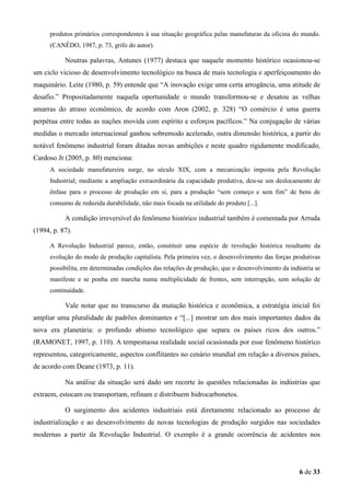 produtos primários correspondentes à sua situação geográfica pelas manufaturas da oficina do mundo.
(CANÊDO, 1987, p. 73, grifo do autor).

Noutras palavras, Antunes (1977) destaca que naquele momento histórico ocasionou-se
um ciclo vicioso de desenvolvimento tecnológico na busca de mais tecnologia e aperfeiçoamento do
maquinário. Leite (1980, p. 59) entende que “A inovação exige uma certa arrogância, uma atitude de
desafio.” Propositadamente naquela oportunidade o mundo transformou-se e desatou as velhas
amarras do atraso econômico, de acordo com Aron (2002, p. 328) “O comércio é uma guerra
perpétua entre todas as nações movida com espírito e esforços pacíficos.” Na conjugação de várias
medidas o mercado internacional ganhou sobremodo acelerado, outra dimensão histórica, a partir do
notável fenômeno industrial foram ditadas novas ambições e neste quadro rigidamente modificado,
Cardoso Jr (2005, p. 80) menciona:
A sociedade manufatureira surge, no século XIX, com a mecanização imposta pela Revolução
Industrial; mediante a ampliação extraordinária da capacidade produtiva, deu-se um deslocamento de
ênfase para o processo de produção em si, para a produção “sem começo e sem fim” de bens de
consumo de reduzida durabilidade, não mais focada na utilidade do produto [...].

A condição irreversível do fenômeno histórico industrial também é comentada por Arruda
(1994, p. 87).
A Revolução Industrial parece, então, constituir uma espécie de revolução histórica resultante da
evolução do modo de produção capitalista. Pela primeira vez, o desenvolvimento das forças produtivas
possibilita, em determinadas condições das relações de produção, que o desenvolvimento da indústria se
manifeste e se ponha em marcha numa multiplicidade de frentes, sem interrupção, sem solução de
continuidade.

Vale notar que no transcurso da mutação histórica e econômica, a estratégia inicial foi
ampliar uma pluralidade de padrões dominantes e “[...] mostrar um dos mais importantes dados da
nova era planetária: o profundo abismo tecnológico que separa os países ricos dos outros.”
(RAMONET, 1997, p. 110). A tempestuosa realidade social ocasionada por esse fenômeno histórico
representou, categoricamente, aspectos conflitantes no cenário mundial em relação a diversos países,
de acordo com Deane (1973, p. 11).
Na análise da situação será dado um recorte às questões relacionadas às indústrias que
extraem, estocam ou transportam, refinam e distribuem hidrocarbonetos.
O surgimento dos acidentes industriais está diretamente relacionado ao processo de
industrialização e ao desenvolvimento de novas tecnologias de produção surgidos nas sociedades
modernas a partir da Revolução Industrial. O exemplo é a grande ocorrência de acidentes nos

6 de 33

 