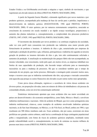 Estados Unidos e na Grã-Bretanha envolvendo a máquina a vapor, símbolo do movimento, e que
registraram um elevado número de óbitos (FREITAS; PORTO; MACHADO, 2000).
A partir da Segunda Guerra Mundial, a demanda significativa por novos materiais e por
produtos químicos, acompanhada pela mudança da base de carvão para o petróleo, impulsionou o
desenvolvimento da indústria química (HAGUENAUER, 1986 apud FREITAS; PORTO;
MACHADO, 2000). O setor químico, por ter natureza extremamente competitiva, associada ao
crescimento da economia em escala mundial e ao rápido avanço tecnológico, proporcionou o
aumento das plantas industriais e, conseqüentemente, a complexidade dos processos produtivos
(THEYS, 1987; UNEP, 1992 apud FREITAS; PORTO; MACHADO, 2000).
O incremento das demandas por novos produtos e as contínuas exigências da sociedade,
cada vez com perfil mais consumista tem produzido nas indústrias uma maior pressão pelo
fornecimento de produtos e insumos. A indústria de óleo e gás, caracterizadas por empresas de
exploração e produção de petróleo e gás, refinarias, petroquímicas e indústrias de segunda ou terceira
geração de produtos ou insumos derivados de óleo e gás, tem sido continuamente solicitada a
aumentos de produção. A atualização ou modernização dos parques fabris não tem acompanhado, na
mesma velocidade, esse crescimento, razão pela qual, em muitos níveis, as empresas trabalham nos
limites de suas capacidades de produção, não havendo tempo suficiente para as manutenções
necessárias ou para a mudança de processos. Há que se considerar também que o tempo de
maturação de um projeto, que inclui processo, fabricação e montagem pode consumir muitos anos,
tempo e recursos esses que as indústrias normalmente não têm, seja porque o mercado consumidor
está aquecido,seja porque os custos financeiros são elevados ou por outras razões mais apropriadas.
Como prova dessa afirmação, registra-se a ocorrência de vários desses acidentes em
diversos países, em proporções elevadas, tanto em número de óbitos de trabalhadores e de pessoas da
comunidade afetada, como em nível de contaminação ambiental.
Estatísticas internacionais apontam que esses acidentes têm sua maior severidade em
países em desenvolvimento e de economia semiperiférica, como Índia, México e Brasil, e envolvem
indústrias multinacionais e nacionais. Além do acidente de Bhopal, que teve como protagonista uma
indústria multinacional, citam-se, como exemplos de acidentes envolvendo indústrias químicas
nacionais, os de San Juan Ixhuatepec, no México, e o de Vila Socó, no Brasil, ambos em 1984, e que
resultaram em 500 óbitos imediatos cada um. Esses acidentes, não por acaso, ocorreram em áreas
periféricas aos grandes centros urbanos, onde havia a combinação de largo contingente populacional
pobre e marginalizado, com fontes de riscos de acidentes químicos ampliados, resultando numa
grande vulnerabilidade social e, conseqüentemente, na morte de centenas ou mesmo milhares de
pessoas num único evento (FREITAS; PORTO; MACHADO, 2000).
7 de 33

 