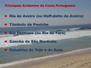 Principais Acidentes da Costa Portuguesa: 
Ria de Aveiro (ou Haff-delta de Aveiro) 
Tômbolo de Peniche 
Ria Formosa (ou Ria de Faro) 
Concha de São Martinho 
Estuários do Tejo e do Sado 
 