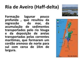 Ria de Aveiro (Haff-delta) 
Formação lagunar pouco 
profunda , que resultou da 
regressão do mar, da 
acumulação de sedimentos 
transportados pelo rio Vouga 
e da deposição de areias 
transportadas pelas correntes 
marítimas, que formaram um 
cordão arenoso de norte para 
sul com cerca de 1Km de 
largura. 
 