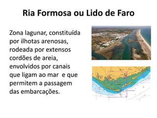 Ria Formosa ou Lido de Faro 
Zona lagunar, constituída 
por ilhotas arenosas, 
rodeada por extensos 
cordões de areia, 
envolvidos por canais 
que ligam ao mar e que 
permitem a passagem 
das embarcações. 
 