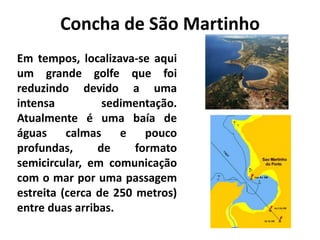 Concha de São Martinho 
Em tempos, localizava-se aqui 
um grande golfe que foi 
reduzindo devido a uma 
intensa sedimentação. 
Atualmente é uma baía de 
águas calmas e pouco 
profundas, de formato 
semicircular, em comunicação 
com o mar por uma passagem 
estreita (cerca de 250 metros) 
entre duas arribas. 
 