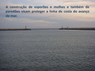 A construção de esporões e molhes e também de 
paredões visam proteger a linha de costa do avanço 
do mar. 
 
