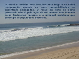 O litoral é também uma área bastante frágil e de difícil 
recuperação quando as suas potencialidades se 
encontram ameaçadas. O recuo da linha de costa 
provocado não só pela ação do ser humano mas também 
pelos fenómenos naturais é o principal problema que 
preocupa as populações costeiras. 
 