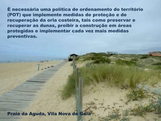 É necessária uma política de ordenamento do território 
(POT) que implemente medidas de proteção e de 
recuperação da orla costeira, tais como preservar e 
recuperar as dunas, proibir a construção em áreas 
protegidas e implementar cada vez mais medidas 
preventivas. 
Praia da Aguda, Vila Nova de Gaia 
