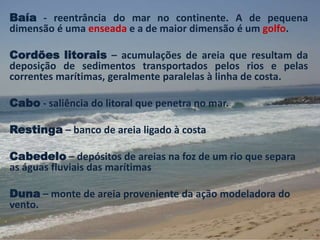 Baía - reentrância do mar no continente. A de pequena 
dimensão é uma enseada e a de maior dimensão é um golfo. 
Cordões litorais – acumulações de areia que resultam da 
deposição de sedimentos transportados pelos rios e pelas 
correntes marítimas, geralmente paralelas à linha de costa. 
Cabo - saliência do litoral que penetra no mar. 
Restinga – banco de areia ligado à costa 
Cabedelo – depósitos de areias na foz de um rio que separa 
as águas fluviais das marítimas 
Duna – monte de areia proveniente da ação modeladora do 
vento. 
 