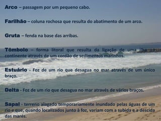 Arco – passagem por um pequeno cabo. 
Farilhão – coluna rochosa que resulta do abatimento de um arco. 
Gruta – fenda na base das arribas. 
Tômbolo – forma litoral que resulta da ligação de uma ilha ao 
continente através de um cordão de sedimentos marinhos. 
Estuário - Foz de um rio que desagua no mar através de um único 
braço. 
Delta - Foz de um rio que desagua no mar através de vários braços. 
Sapal - terreno alagado temporariamente inundado pelas águas de um 
rio e que, quando localizados junto à foz, variam com a subida e a descida 
das marés. 
 