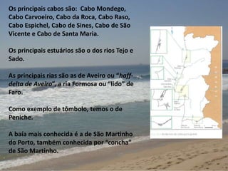 Os principais cabos são: Cabo Mondego, 
Cabo Carvoeiro, Cabo da Roca, Cabo Raso, 
Cabo Espichel, Cabo de Sines, Cabo de São 
Vicente e Cabo de Santa Maria. 
Os principais estuários são o dos rios Tejo e 
Sado. 
As principais rias são as de Aveiro ou “haff-delta 
de Aveiro”, a ria Formosa ou “lido” de 
Faro. 
Como exemplo de tômbolo, temos o de 
Peniche. 
A baía mais conhecida é a de São Martinho 
do Porto, também conhecida por “concha” 
de São Martinho. 
 