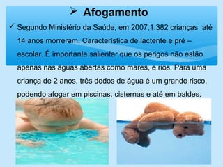  Afogamento
 Segundo Ministério da Saúde, em 2007,1.382 crianças até
14 anos morreram. Característica de lactente e pré –
escolar. É importante salientar que os perigos não estão
apenas nas águas abertas como mares, e rios. Para uma
criança de 2 anos, três dedos de água é um grande risco,
podendo afogar em piscinas, cisternas e até em baldes.
 