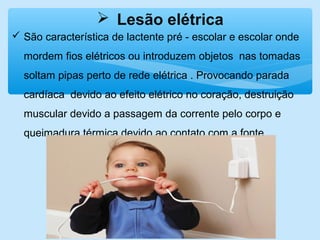  Lesão elétrica
 São característica de lactente pré - escolar e escolar onde
mordem fios elétricos ou introduzem objetos nas tomadas
soltam pipas perto de rede elétrica . Provocando parada
cardíaca devido ao efeito elétrico no coração, destruição
muscular devido a passagem da corrente pelo corpo e
queimadura térmica devido ao contato com a fonte.
 