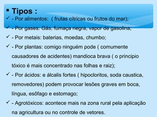  Tipos :
 - Por alimentos: ( frutas cítricas ou frutos do mar);
 - Por gases: Gás, fumaça negra, vapor de gasolina;
 - Por metais: baterias, moedas, chumbo;
 - Por plantas: comigo ninguém pode ( comumente
causadores de acidentes) mandioca brava ( o principio
tóxico é mais concentrado nas folhas e raiz);
 - Por ácidos: e álcalis fortes ( hipocloritos, soda caustica,
removedores) podem provocar lesões graves em boca,
língua, esôfago e estomago;
 - Agrotóxicos: acontece mais na zona rural pela aplicação
na agricultura ou no controle de vetores.
 