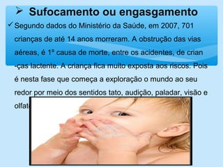  Sufocamento ou engasgamento
Segundo dados do Ministério da Saúde, em 2007, 701
crianças de até 14 anos morreram. A obstrução das vias
aéreas, é 1º causa de morte, entre os acidentes, de crian
-ças lactente. A criança fica muito exposta aos riscos. Pois
é nesta fase que começa a exploração o mundo ao seu
redor por meio dos sentidos tato, audição, paladar, visão e
olfato.
 