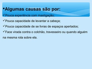 Algumas causas são por:
Pouca experiência com mastigação;
Pouca capacidade de levantar a cabeça;
Pouca capacidade de se livras de espaços apertados;
Face virada contra o colchão, travesseiro ou quando alguém
na mesma rola sobre ela.
 