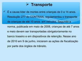  Transporte
 É a causa líder de mortes entre crianças de 0 a 14 anos.
Resolução 277 do CONTRAN, regulamentou o transporte
de crianças de até 10 anos em veículos. Segundo a
norma, publicada em maio de 2008, crianças de até 7 anos
e meio devem ser transportadas obrigatoriamente no
banco traseiro e em dispositivos de retenção. Nesse ano
de 2010 em 9 de junho, iniciaram as ações de fiscalização
por parte dos órgãos de trânsito.
 