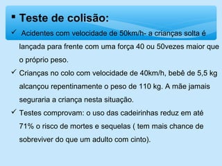  Teste de colisão:
 Acidentes com velocidade de 50km/h- a crianças solta é
lançada para frente com uma força 40 ou 50vezes maior que
o próprio peso.
 Crianças no colo com velocidade de 40km/h, bebê de 5,5 kg
alcançou repentinamente o peso de 110 kg. A mãe jamais
seguraria a criança nesta situação.
 Testes comprovam: o uso das cadeirinhas reduz em até
71% o risco de mortes e sequelas ( tem mais chance de
sobreviver do que um adulto com cinto).
 