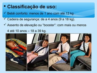  Classificação de uso:
 Bebê conforto: menos de 1 ano com até 13 kg .
 Cadeira de segurança: de a 4 anos (9 a 18 kg).
 Assento de elevação ou “booster”: com mais ou menos
4 até 10 anos – 18 a 39 kg.
 