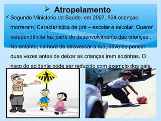  Atropelamento
Segundo Ministério da Saúde, em 2007, 934 crianças
morreram. Característica de pré – escolar e escolar. Querer
independência faz parte do desenvolvimento das crianças .
No entanto, na hora de atravessar a rua, deve-se pensar
duas vezes antes de deixar as crianças irem sozinhas. O
risco do acidente pode ser reduzido com exemplo dos pais.
 