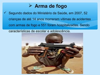  Arma de fogo
 Segundo dados do Ministério da Saúde, em 2007, 52
crianças de até 14 anos morreram vítimas de acidentes
com armas de fogo e 551 foram hospitalizadas. Sendo
características de escolar e adolescência.
 