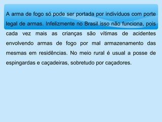 A arma de fogo só pode ser portada por indivíduos com porte
legal de armas. Infelizmente no Brasil isso não funciona, pois
cada vez mais as crianças são vítimas de acidentes
envolvendo armas de fogo por mal armazenamento das
mesmas em residências. No meio rural é usual a posse de
espingardas e caçadeiras, sobretudo por caçadores.
 