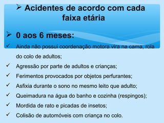  Acidentes de acordo com cada
faixa etária
 0 aos 6 meses:
 Ainda não possui coordenação motora vira na cama, rola
do colo de adultos;
 Agressão por parte de adultos e crianças;
 Ferimentos provocados por objetos perfurantes;
 Asfixia durante o sono no mesmo leito que adulto;
 Queimadura na água do banho e cozinha (respingos);
 Mordida de rato e picadas de insetos;
 Colisão de automóveis com criança no colo.
 
