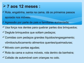  7 aos 12 meses :
Rola, engatinha, senta na cama, dá os primeiros passos
apoiada nos móveis;
Agressão por parte de pais e familiares aumentada;
Usa força nos dentes para quebrar partes dos brinquedos;
Deglute brinquedos que soltam pedaços;
Comidas com pedaços grandes líquidos/engasgamento;
vômitos/sufocamento alimentos quentes/queimaduras;
Móveis com pontas agudas;
Rola da cama e outros móveis, rola dentro da banheira;
Colisão de automóvel com crianças no colo.
 