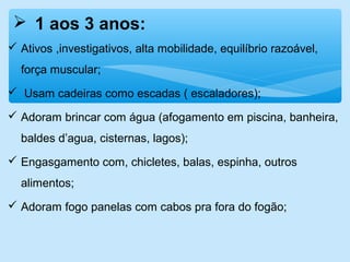  1 aos 3 anos:
 Ativos ,investigativos, alta mobilidade, equilíbrio razoável,
força muscular;
 Usam cadeiras como escadas ( escaladores);
 Adoram brincar com água (afogamento em piscina, banheira,
baldes d’agua, cisternas, lagos);
 Engasgamento com, chicletes, balas, espinha, outros
alimentos;
 Adoram fogo panelas com cabos pra fora do fogão;
 