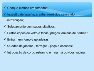  Choque elétrico em tomadas;
 Ingestão de lagarta, aranha, remédios causando
intoxicação;
 Sufocamento com sacos plásticos;
 Pratos copos de vidro e facas ,pregos lâminas de barbear;
 Entram em forno e geladeiras;
 Quedas de janelas , terraços , poço e escadas;
 Introdução de corpo estranho em narina ouvidos vagina.
 