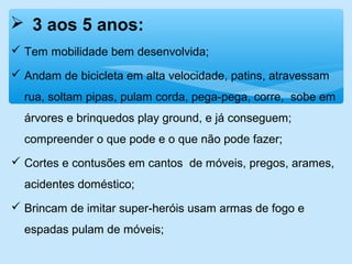  3 aos 5 anos:
 Tem mobilidade bem desenvolvida;
 Andam de bicicleta em alta velocidade, patins, atravessam
rua, soltam pipas, pulam corda, pega-pega, corre, sobe em
árvores e brinquedos play ground, e já conseguem;
compreender o que pode e o que não pode fazer;
 Cortes e contusões em cantos de móveis, pregos, arames,
acidentes doméstico;
 Brincam de imitar super-heróis usam armas de fogo e
espadas pulam de móveis;
 